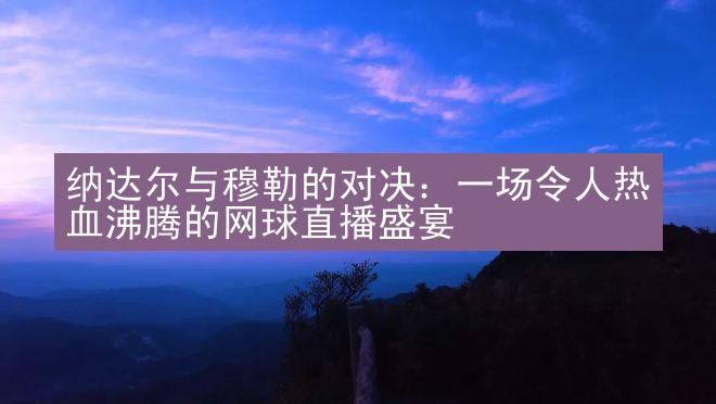 纳达尔与穆勒的对决：一场令人热血沸腾的网球直播盛宴